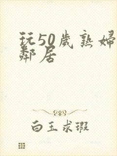 玩50岁熟妇女邻居