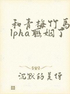 和青梅竹马的alpha联姻了