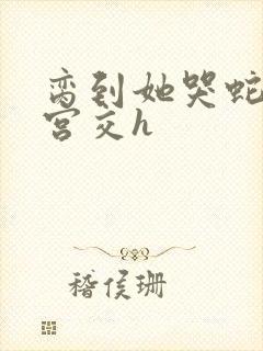 脔到她哭蛇双根宫交h