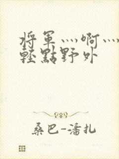 将军灬啊灬啊灬轻点野外