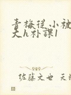 青梅从小被c到大h补课1