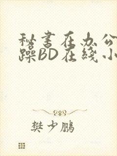 秘书在办公室被躁BD在线小说