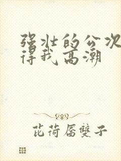 强壮的公次次弄得我高潮