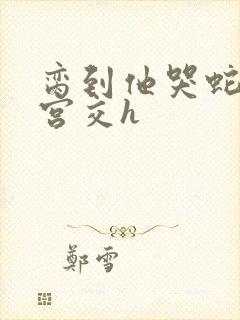 脔到他哭蛇双根宫交h