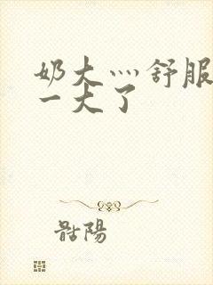 奶大灬舒服灬太一大了