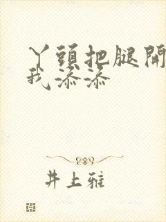 丫头把腿开大让我添添