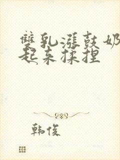 双乳涨鼓奶头翘起来揉捏