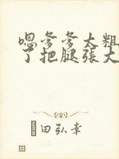 嗯爹爹太粗太长了把腿张大点