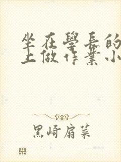 坐在学长的巨大上做作业小说