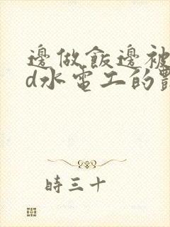 边做饭边被躁bd水电工的艳遇