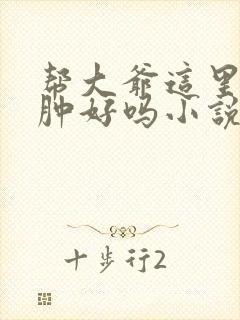 帮大爷这里消消肿好吗小说