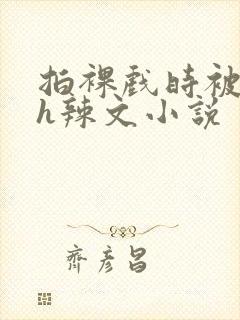 拍裸戏时被c了h辣文小说