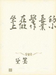 坐在学长的巨大上做作业小说