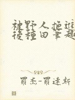 被野人拖进山洞后种田笔趣阁