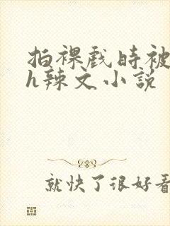 拍裸戏时被c了h辣文小说