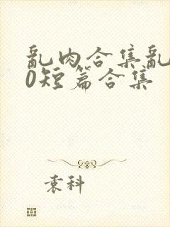 乱肉合集乱500短篇合集