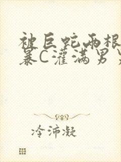 被巨蛇两根强制暴C灌满男男漫画