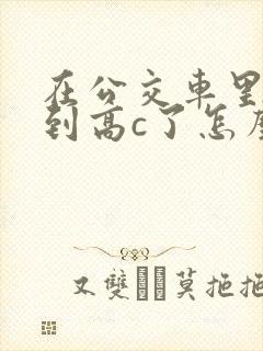 在公交车里c弄到高c了怎么办