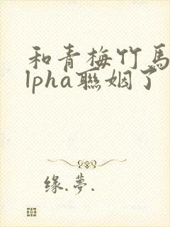 和青梅竹马的alpha联姻了