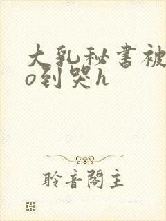 大乳秘书被cao到哭h