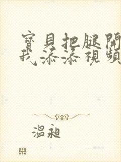 宝贝把腿开大让我添添视频