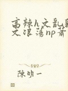 高辣h文乱乳h文浪荡np萧太后