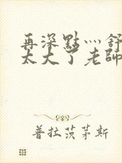 再深点灬舒服灬太大了老师