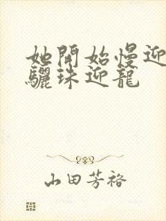 她开始慢迎迎合骊珠迎龙