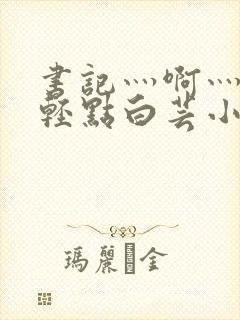 书记灬啊灬啊灬轻点白芸小说