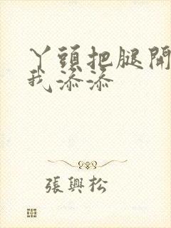 丫头把腿开大让我添添