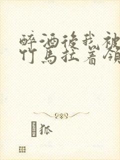 醉酒后我被青梅竹马拉着领证了