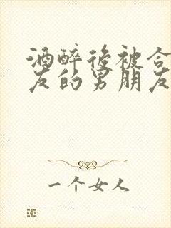 酒醉后被合租室友的男朋友睡了