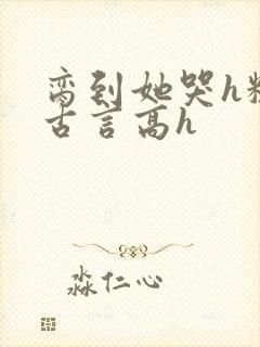 脔到她哭h粗话古言高h