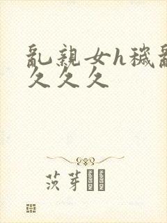 乱亲女h秽乱长久久久