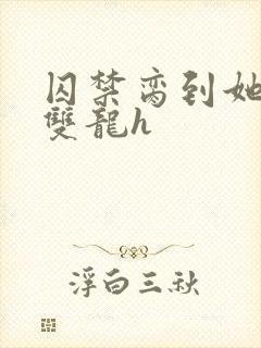 囚禁脔到她哭h双龙h