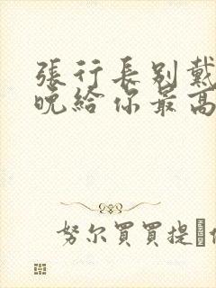 张行长别戴了今晚给你最高的待遇