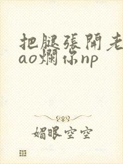 把腿张开老子cao烂你np