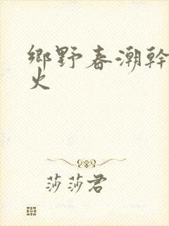 乡野春潮干柴烈火