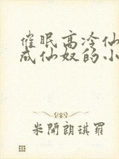 催眠高冷仙奴变成仙奴的小说