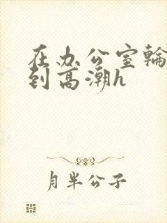 在办公室轮流澡到高潮h