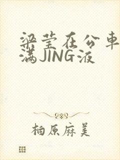 梁莹在公车被灌满JING液