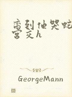 脔到他哭蛇双根宫交h