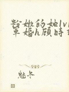 粉嫩的她1v1军婚h顾时视频