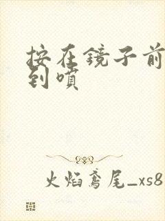 按在镜子前窗c到喷