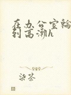 在办公室轮流澡到高潮h