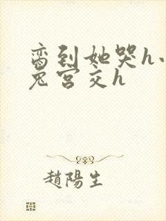 脔到她哭h小白兔宫交h