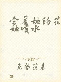 含着她的花蒂让她喷水