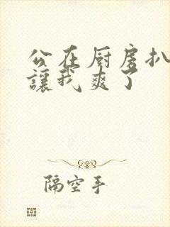 公在厨房扒开腿让我爽了