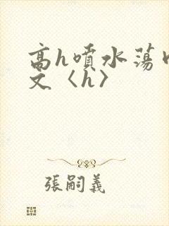 高h喷水荡肉欲文〈h〉