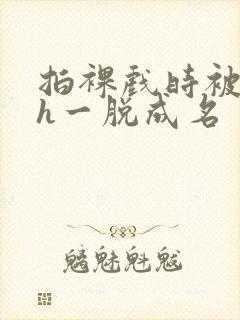 拍裸戏时被c了h一脱成名